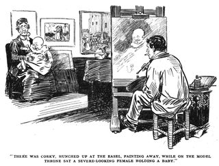 THERE WAS CORKY, HUNCHED UP AT THE EASEL, PAINTING AWAY, WHILE ON THE MODEL THRONE SAT A SEVERE-LOOKING FEMALE HOLDING A BABY.